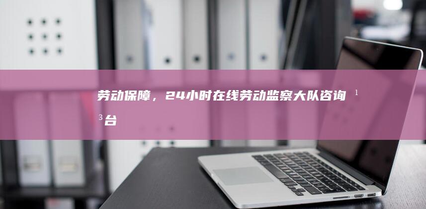 劳动保障，24小时在线：劳动监察大队咨询平台，为您解答一切疑问